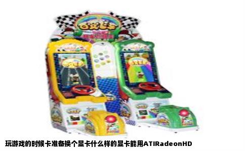 玩游戏的时候卡准备换个显卡什么样的显卡能用ATIRadeonHD