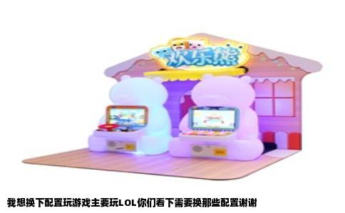 我想换下配置玩游戏主要玩LOL你们看下需要换那些配置谢谢