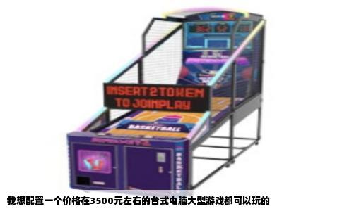 我想配置一个价格在3500元左右的台式电脑大型游戏都可以玩的